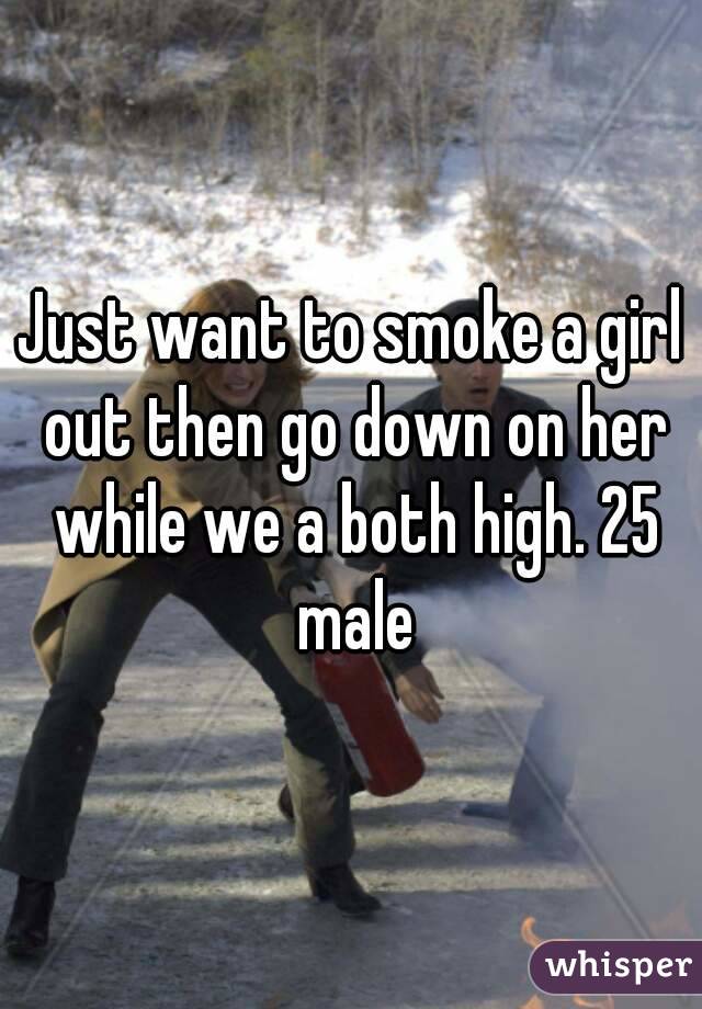 Just want to smoke a girl out then go down on her while we a both high. 25 male