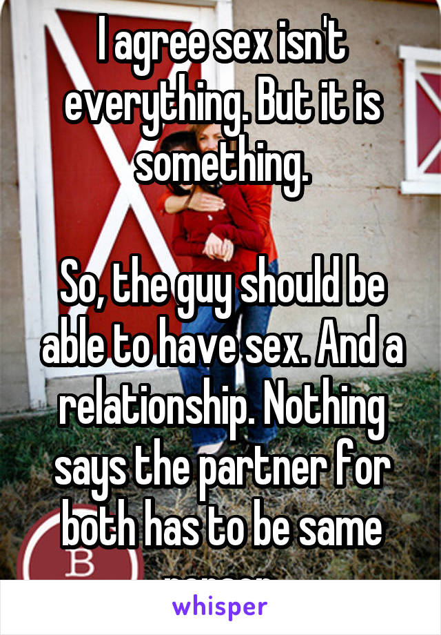 I agree sex isn't everything. But it is something.

So, the guy should be able to have sex. And a relationship. Nothing says the partner for both has to be same person.