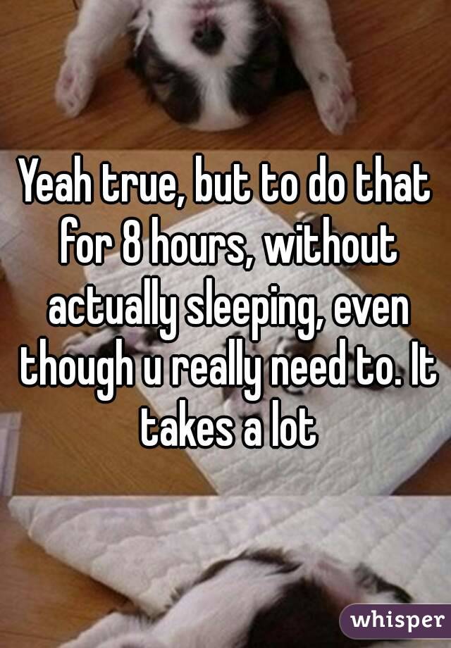 Yeah true, but to do that for 8 hours, without actually sleeping, even though u really need to. It takes a lot
