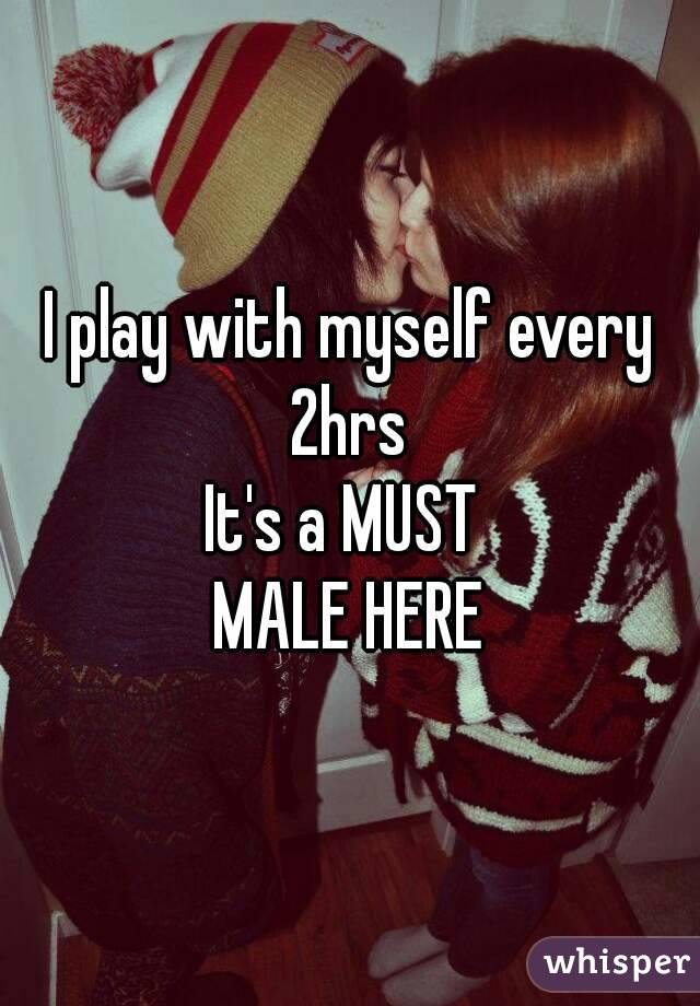 I play with myself every 2hrs 
It's a MUST 
MALE HERE