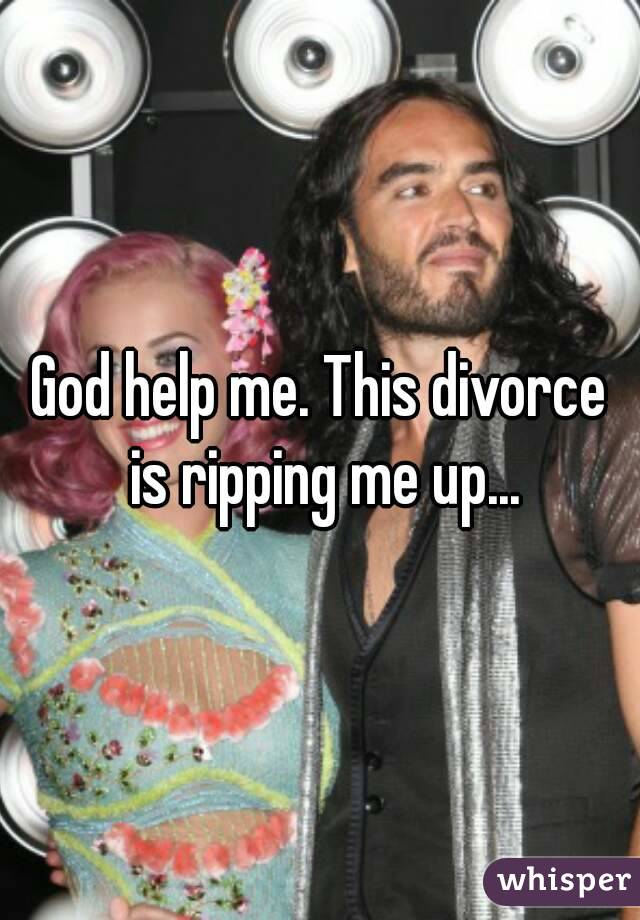 God help me. This divorce is ripping me up...
