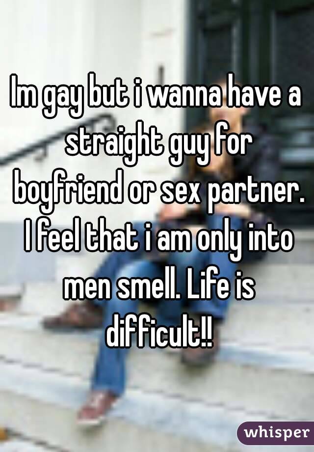 Im gay but i wanna have a straight guy for boyfriend or sex partner. I feel that i am only into men smell. Life is difficult!!