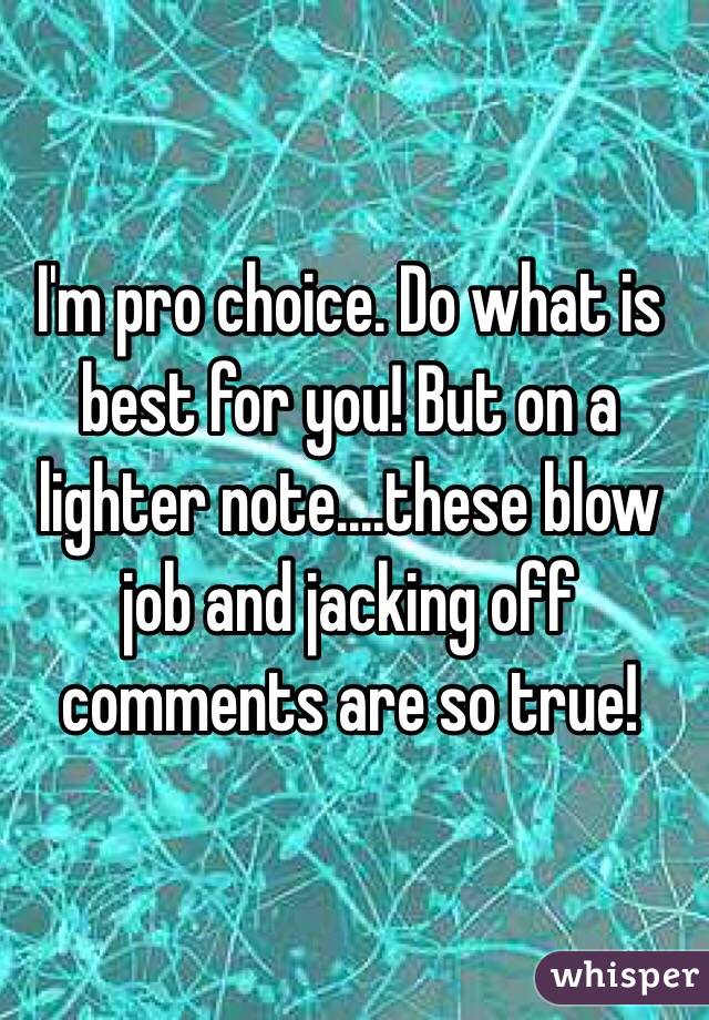 I'm pro choice. Do what is best for you! But on a lighter note....these blow job and jacking off comments are so true!