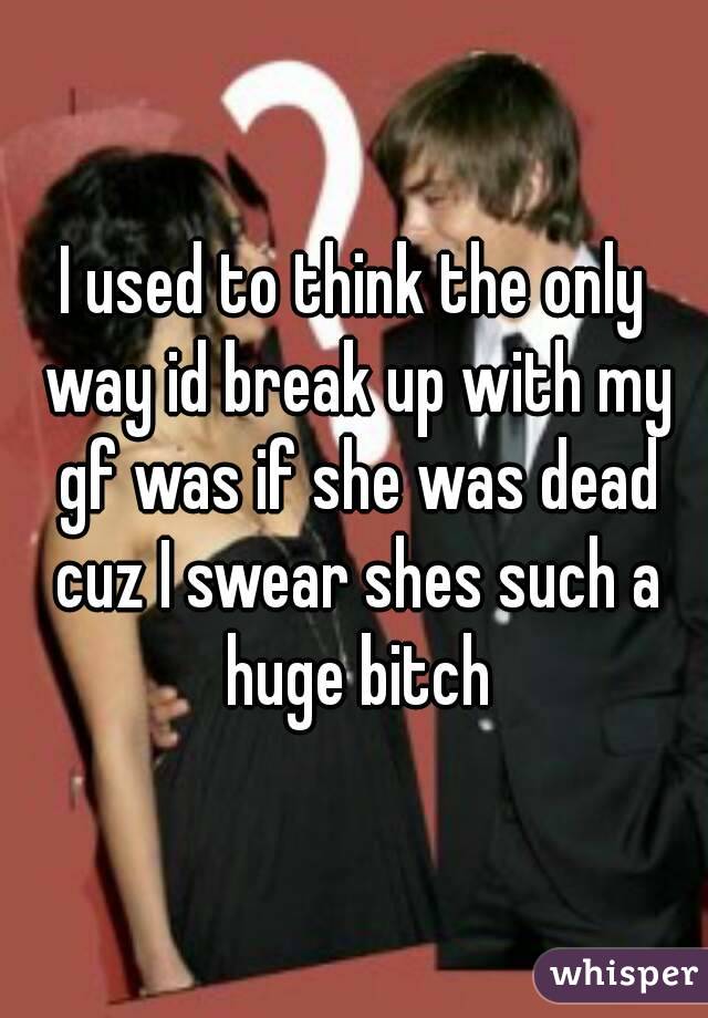 I used to think the only way id break up with my gf was if she was dead cuz I swear shes such a huge bitch