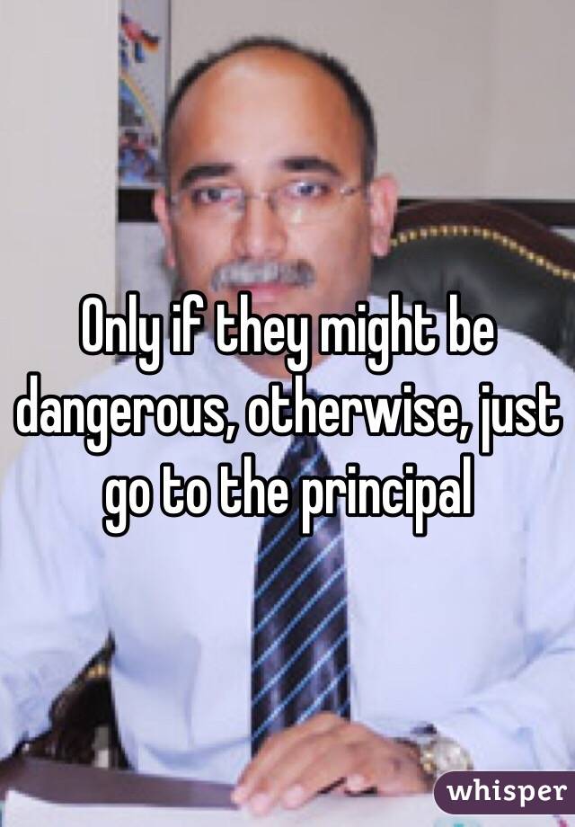 Only if they might be dangerous, otherwise, just go to the principal