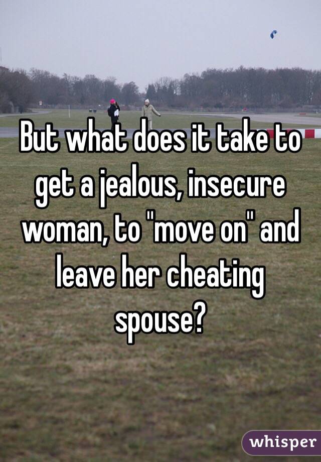 But what does it take to get a jealous, insecure woman, to "move on" and leave her cheating spouse?