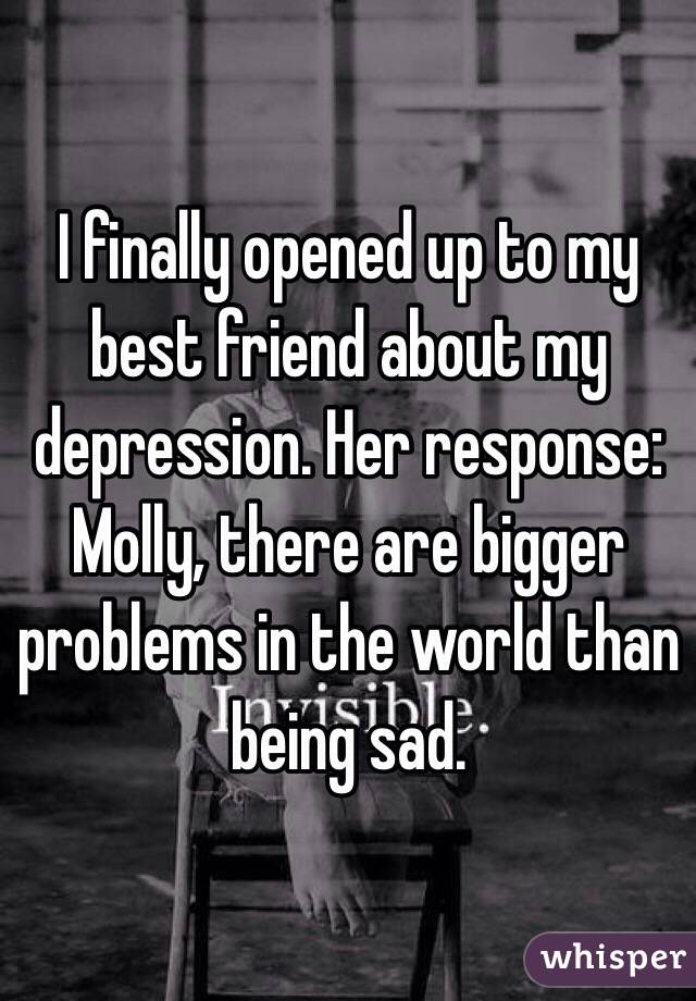 I finally opened up to my best friend about my depression. Her response: Molly, there are bigger problems in the world than being sad.