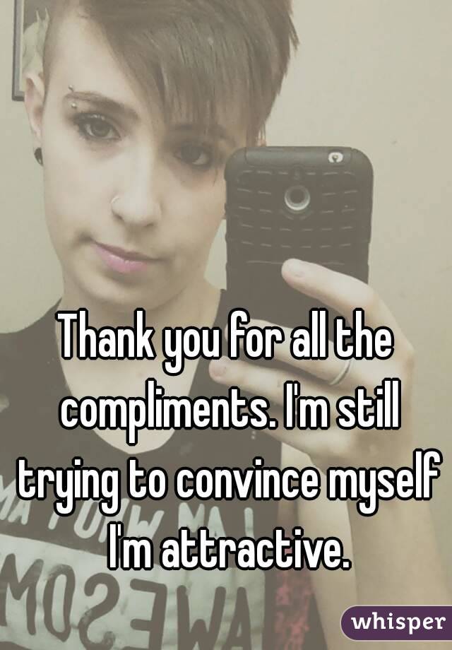 Thank you for all the compliments. I'm still trying to convince myself I'm attractive.