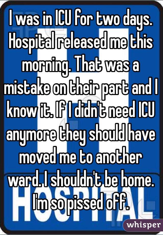 I was in ICU for two days. Hospital released me this morning. That was a mistake on their part and I know it. If I didn't need ICU anymore they should have moved me to another ward. I shouldn't be home. I'm so pissed off. 