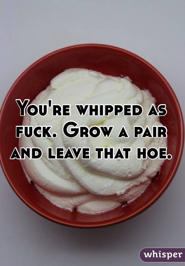 You're whipped as fuck. Grow a pair and leave that hoe.