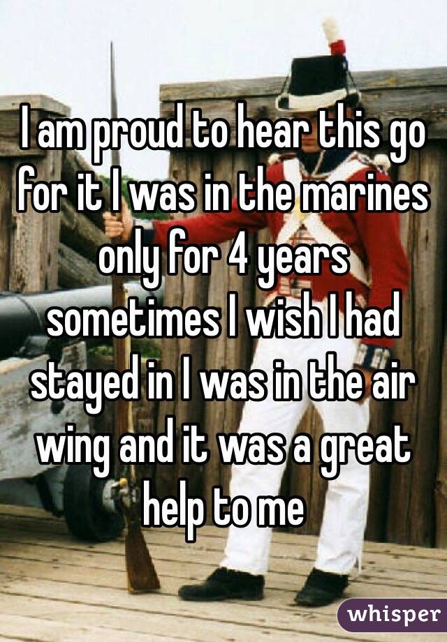 I am proud to hear this go for it I was in the marines only for 4 years  sometimes I wish I had stayed in I was in the air wing and it was a great help to me