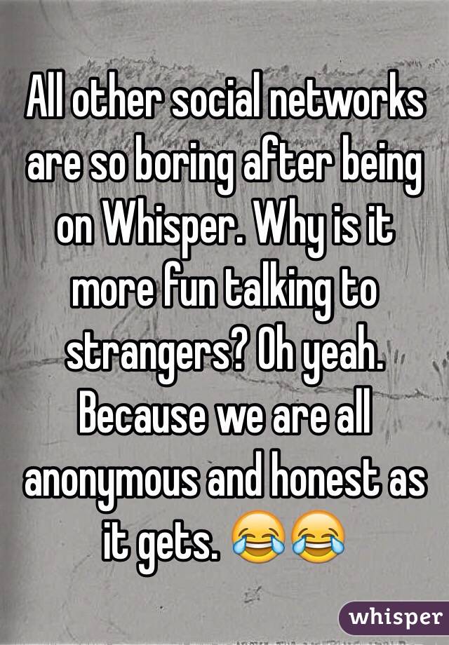 All other social networks are so boring after being on Whisper. Why is it more fun talking to strangers? Oh yeah. Because we are all anonymous and honest as it gets. 😂😂