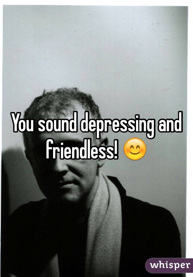 You sound depressing and friendless! 😊 