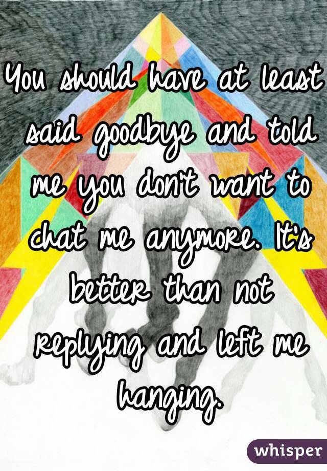 You should have at least said goodbye and told me you don't want to chat me anymore. It's better than not replying and left me hanging.