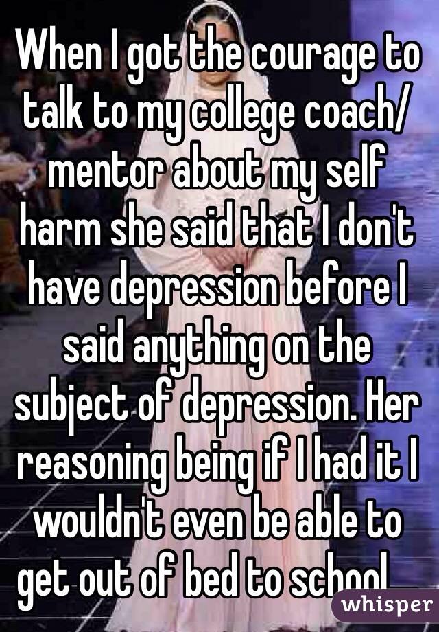 When I got the courage to talk to my college coach/mentor about my self harm she said that I don't have depression before I said anything on the subject of depression. Her reasoning being if I had it I wouldn't even be able to get out of bed to school.... 