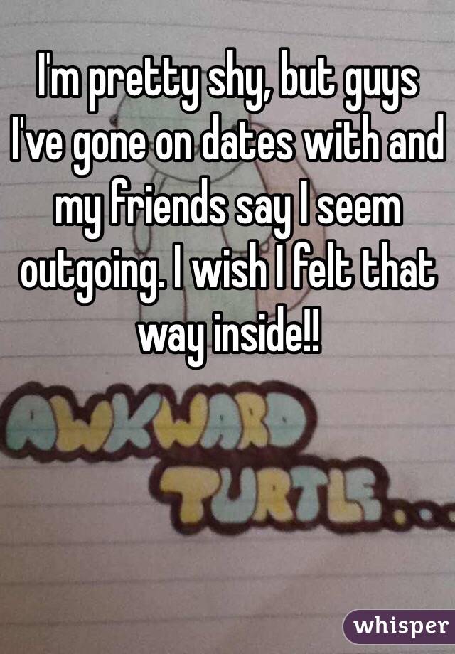 I'm pretty shy, but guys I've gone on dates with and my friends say I seem outgoing. I wish I felt that way inside!!