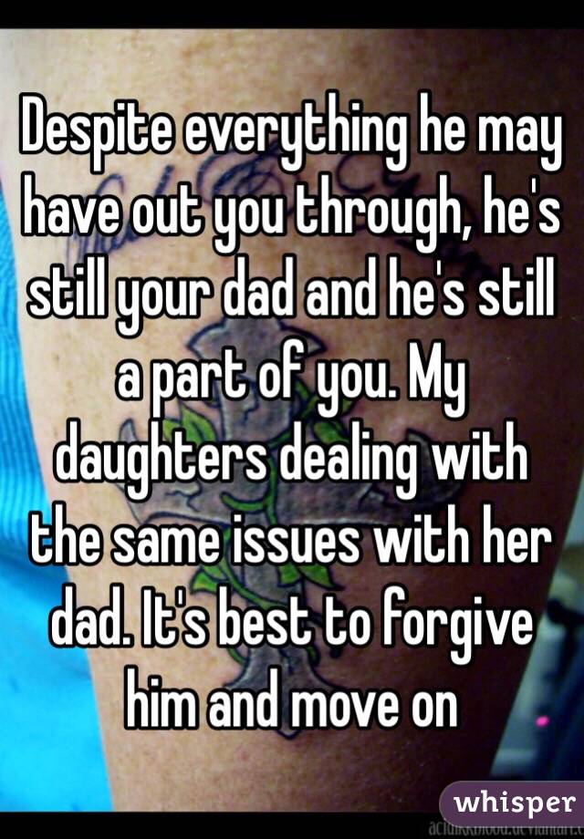 Despite everything he may have out you through, he's still your dad and he's still a part of you. My daughters dealing with the same issues with her dad. It's best to forgive him and move on