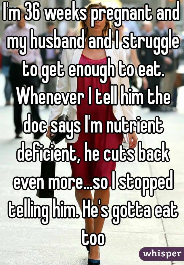 I'm 36 weeks pregnant and my husband and I struggle to get enough to eat. Whenever I tell him the doc says I'm nutrient deficient, he cuts back even more...so I stopped telling him. He's gotta eat too