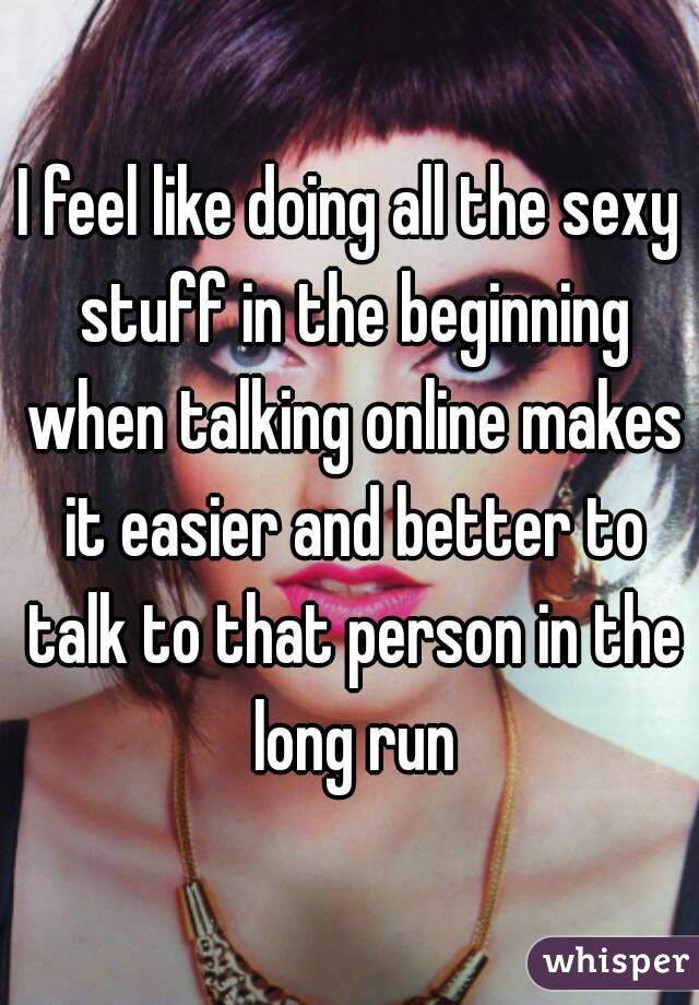 I feel like doing all the sexy stuff in the beginning when talking online makes it easier and better to talk to that person in the long run