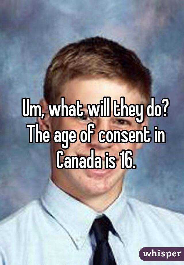 Um, what will they do?
The age of consent in 
Canada is 16.