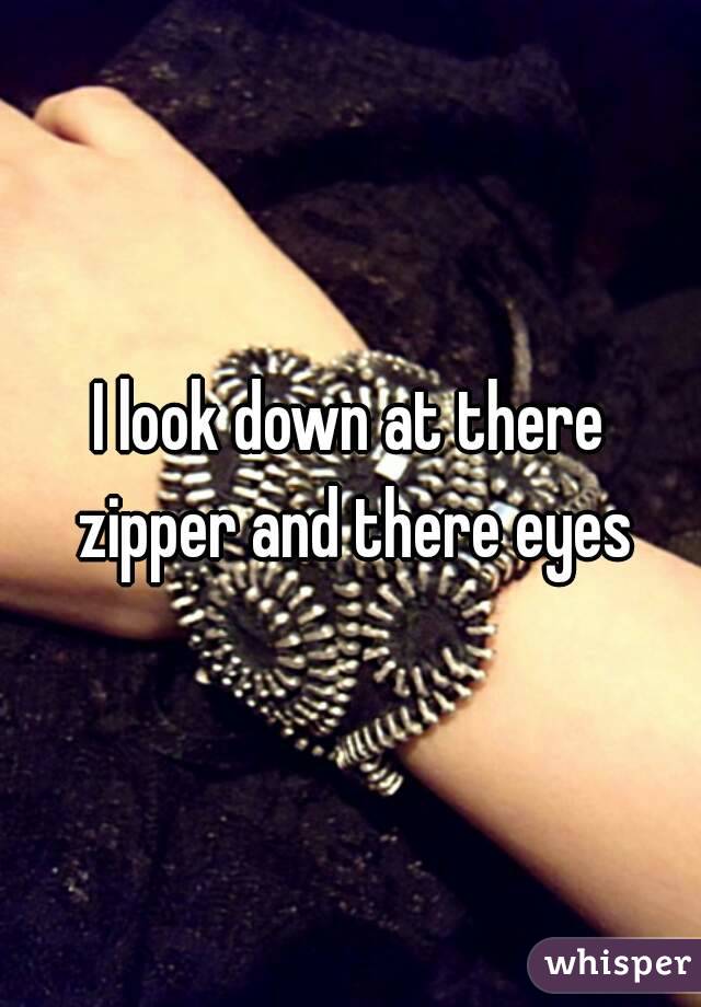 I look down at there zipper and there eyes