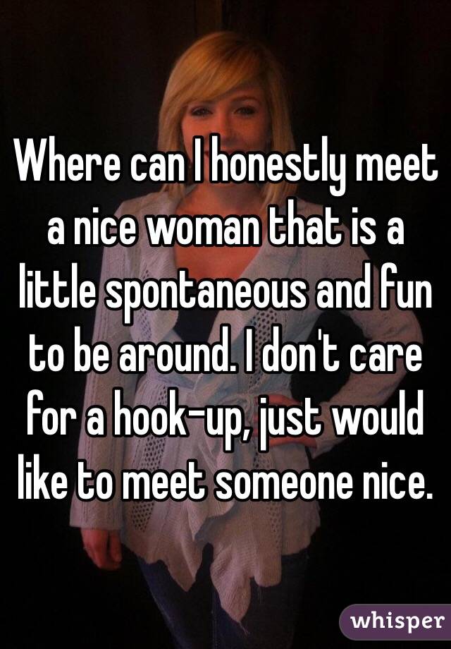 Where can I honestly meet a nice woman that is a little spontaneous and fun to be around. I don't care for a hook-up, just would like to meet someone nice. 