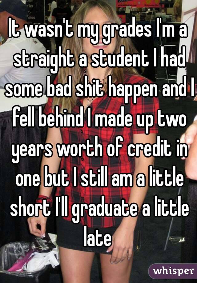 It wasn't my grades I'm a straight a student I had some bad shit happen and I fell behind I made up two years worth of credit in one but I still am a little short I'll graduate a little late 