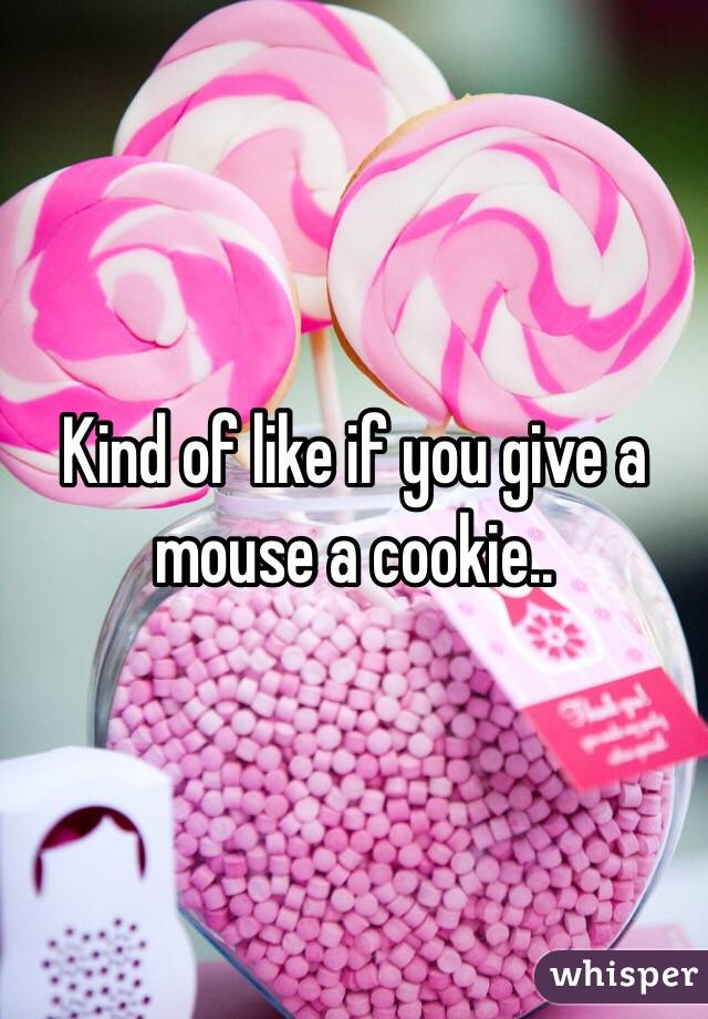 Kind of like if you give a mouse a cookie..
