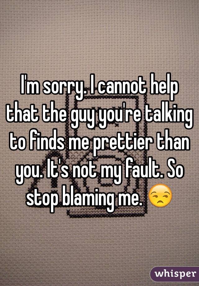 I'm sorry. I cannot help that the guy you're talking to finds me prettier than you. It's not my fault. So stop blaming me. 😒