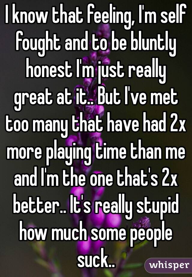 I know that feeling, I'm self fought and to be bluntly honest I'm just really great at it.. But I've met too many that have had 2x more playing time than me and I'm the one that's 2x better.. It's really stupid how much some people suck..