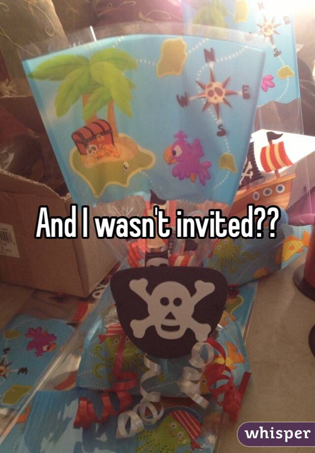And I wasn't invited??