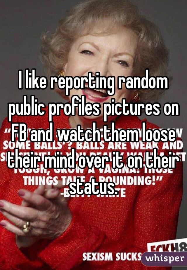 I like reporting random public profiles pictures on FB and watch them loose their mind over it on their status. 