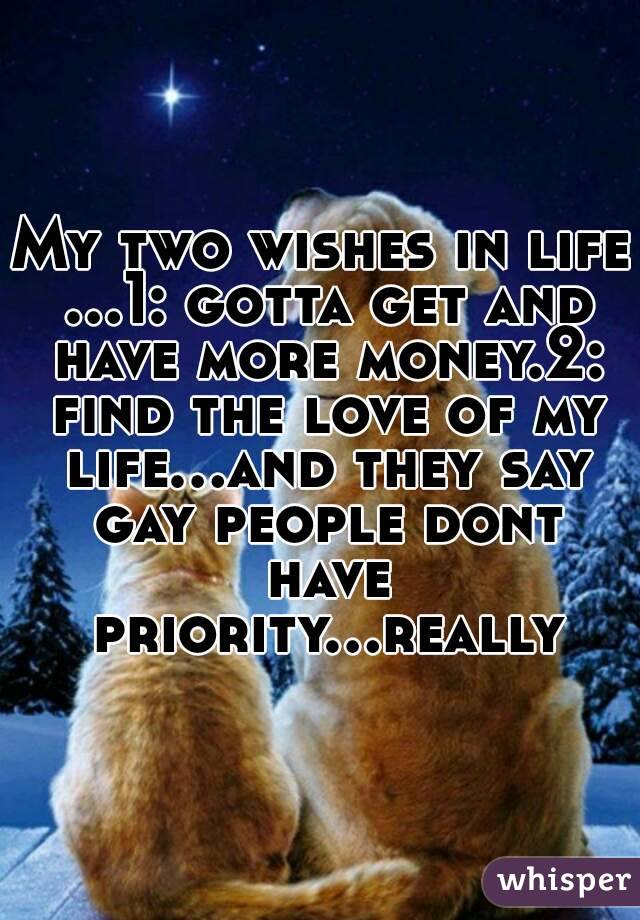My two wishes in life ...1: gotta get and have more money.2: find the love of my life...and they say gay people dont have priority...really
