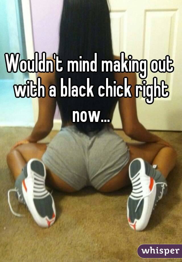 Wouldn't mind making out with a black chick right now...