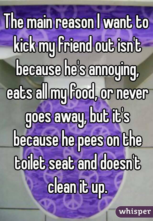 The main reason I want to kick my friend out isn't because he's annoying, eats all my food, or never goes away, but it's because he pees on the toilet seat and doesn't clean it up.