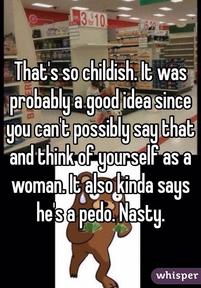 That's so childish. It was probably a good idea since you can't possibly say that and think of yourself as a woman. It also kinda says he's a pedo. Nasty. 