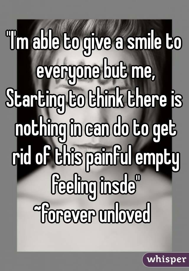 "I'm able to give a smile to everyone but me,
Starting to think there is nothing in can do to get rid of this painful empty feeling insde"
~forever unloved 