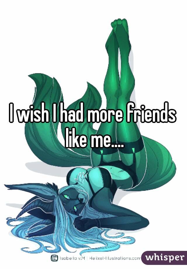 I wish I had more friends like me....