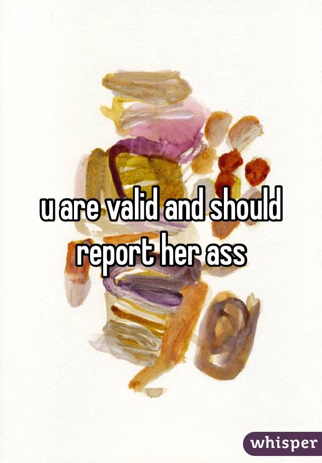 u are valid and should report her ass