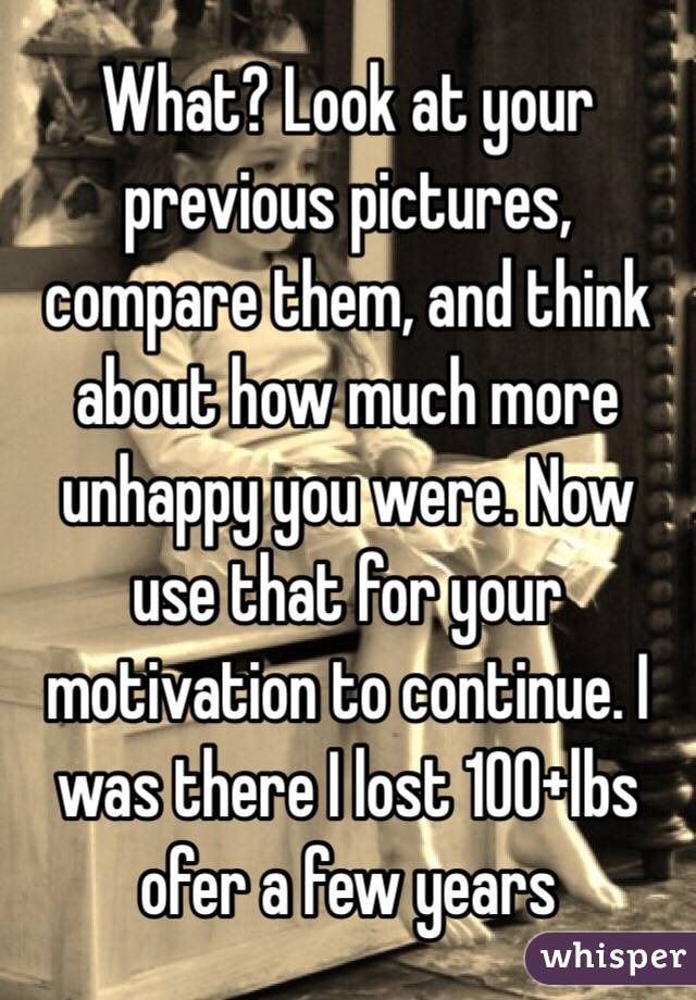 What? Look at your previous pictures, compare them, and think about how much more unhappy you were. Now use that for your motivation to continue. I was there I lost 100+lbs ofer a few years