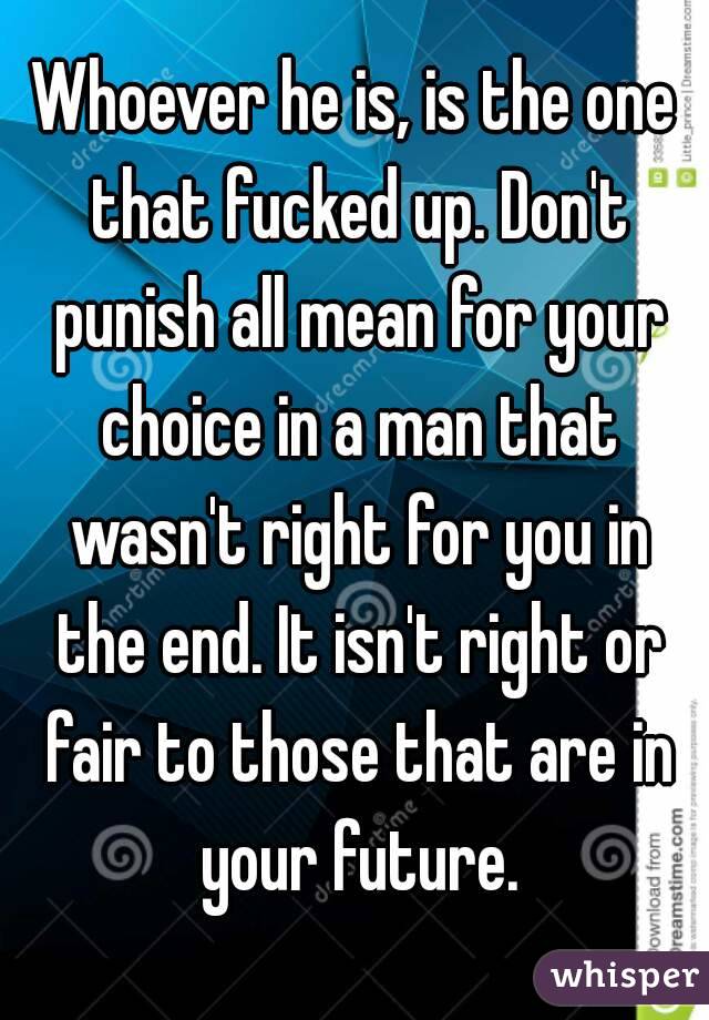 Whoever he is, is the one that fucked up. Don't punish all mean for your choice in a man that wasn't right for you in the end. It isn't right or fair to those that are in your future.