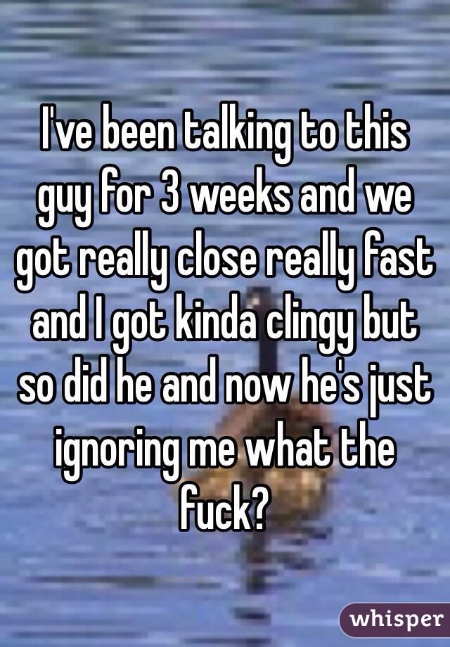 I've been talking to this guy for 3 weeks and we got really close really fast and I got kinda clingy but so did he and now he's just ignoring me what the fuck?