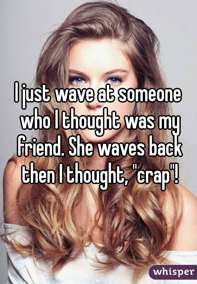 I just wave at someone who I thought was my friend. She waves back then I thought, "crap"!