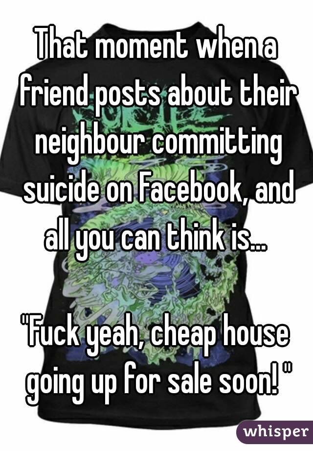 That moment when a friend posts about their neighbour committing suicide on Facebook, and all you can think is... 

"Fuck yeah, cheap house going up for sale soon! "