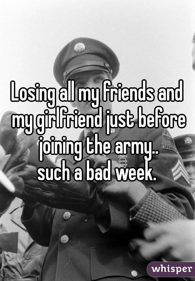 Losing all my friends and my girlfriend just before joining the army..
such a bad week.