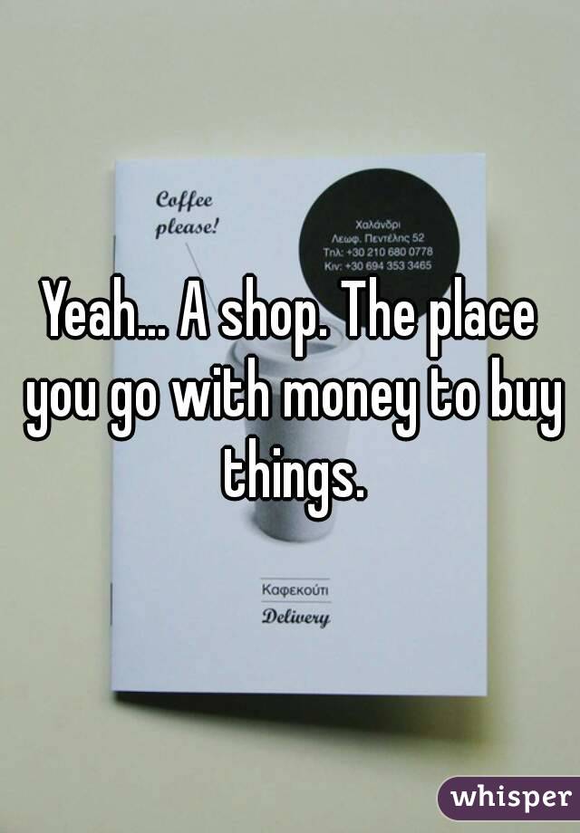 Yeah... A shop. The place you go with money to buy things.