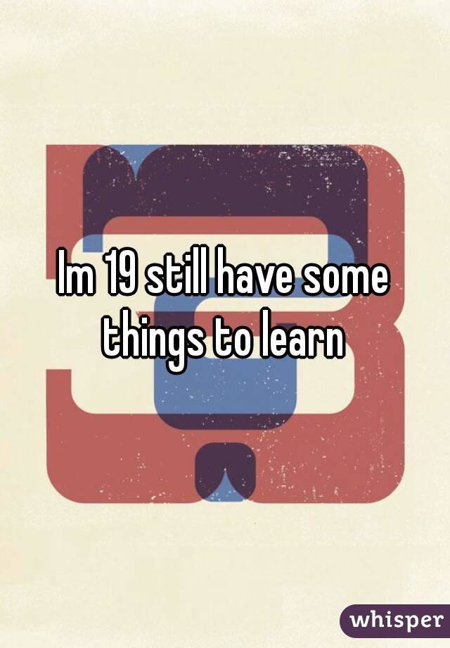 Im 19 still have some things to learn 