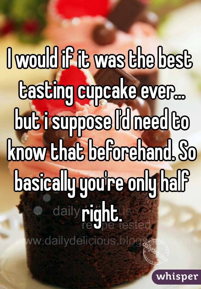 I would if it was the best tasting cupcake ever... but i suppose I'd need to know that beforehand. So basically you're only half right.