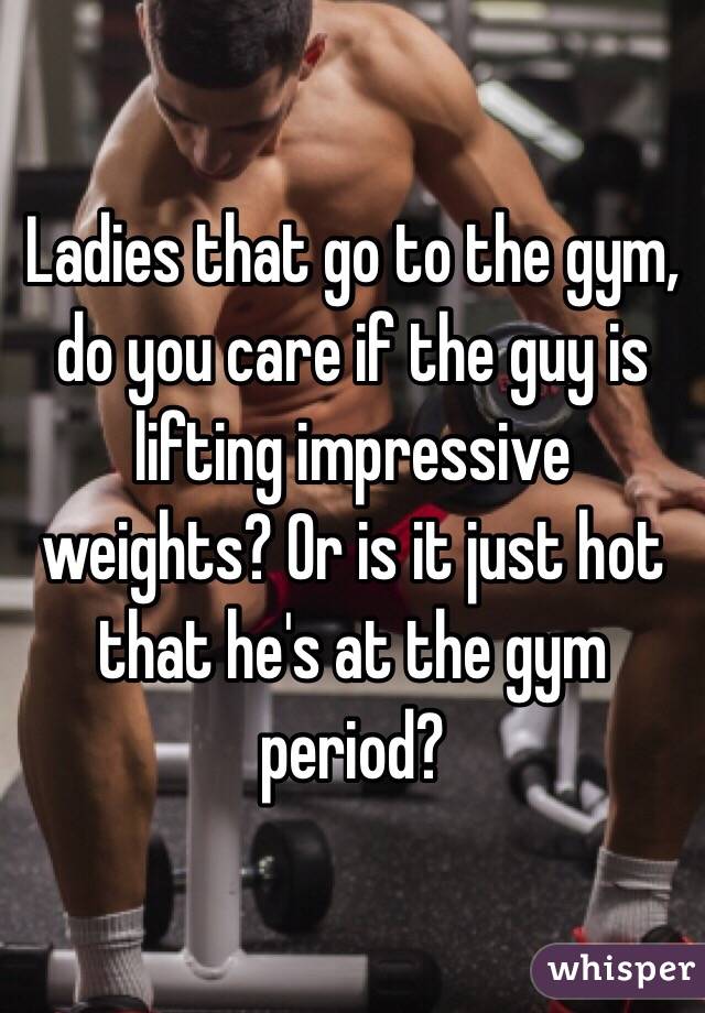 Ladies that go to the gym, do you care if the guy is lifting impressive weights? Or is it just hot that he's at the gym period?