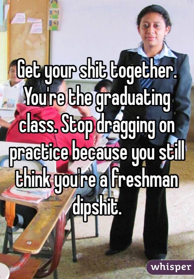 Get your shit together. You're the graduating class. Stop dragging on practice because you still think you're a freshman dipshit.